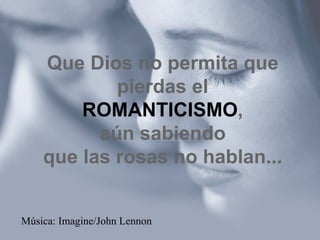 Que Dios no permita que pierdas el ROMANTICISMO , aún sabiendo que las rosas no hablan... Música: Imagine/John Lennon 