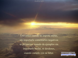 Uno crece cuando se impone metas,
sin importarle comentarios negativos
ni prejuicios, cuando da ejemplos sin
   importarle burlas, ni desdenes,
    cuando cumple con su labor.
 