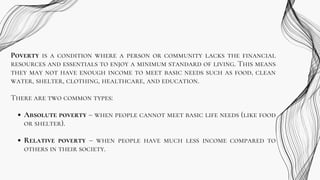 Poverty is a condition where a person or community lacks the financial
resources and essentials to enjoy a minimum standard of living. This means
they may not have enough income to meet basic needs such as food, clean
water, shelter, clothing, healthcare, and education.
There are two common types:
Absolute poverty – when people cannot meet basic life needs (like food
or shelter).
Relative poverty – when people have much less income compared to
others in their society.
 
