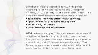 Definition of Poverty According to NEDA Philippines
According to the National Economic and Development
Authority (NEDA), poverty is not just about low income—it is
a multidimensional issue that involves lack of access to:
• Basic needs (food, education, health services)
• Opportunities for productive employment
• Decent living conditions
• Social inclusion and participation
NEDA defines poverty as a condition wherein the income of
individuals or families is not sufficient to meet the basic
food and non-food requirements, measured by the poverty
threshold set by the Philippine Statistics Authority (PSA).
Beyond income, poverty also includes vulnerability, lack of
education, and limited access to essential services.
 