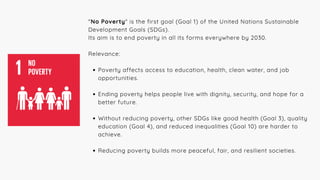 "No Poverty" is the first goal (Goal 1) of the United Nations Sustainable
Development Goals (SDGs).
Its aim is to end poverty in all its forms everywhere by 2030.
Relevance:
Poverty affects access to education, health, clean water, and job
opportunities.
Ending poverty helps people live with dignity, security, and hope for a
better future.
Without reducing poverty, other SDGs like good health (Goal 3), quality
education (Goal 4), and reduced inequalities (Goal 10) are harder to
achieve.
Reducing poverty builds more peaceful, fair, and resilient societies.
 