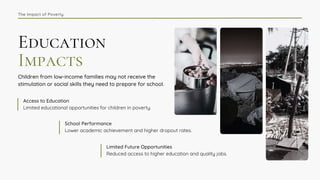 Education
Impacts
Children from low-income families may not receive the
stimulation or social skills they need to prepare for school.
Limited educational opportunities for children in poverty.
Access to Education
Lower academic achievement and higher dropout rates.
School Performance
Reduced access to higher education and quality jobs.
Limited Future Opportunities
The Impact of Poverty
 