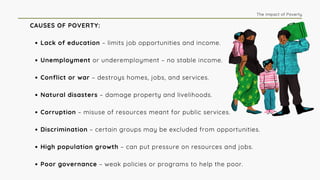 CAUSES OF POVERTY:
Lack of education – limits job opportunities and income.
Unemployment or underemployment – no stable income.
Conflict or war – destroys homes, jobs, and services.
Natural disasters – damage property and livelihoods.
Corruption – misuse of resources meant for public services.
Discrimination – certain groups may be excluded from opportunities.
High population growth – can put pressure on resources and jobs.
Poor governance – weak policies or programs to help the poor.
The Impact of Poverty
 