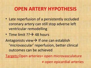 OPEN ARTERY HYPOTHESIS
• Late reperfusion of a persistently occluded
coronary artery can still stop adverse left
ventricular remodelling
• Time limit ?? 48 hours
Antagonists view If one can establish
‘microvascular’ reperfusion, better clinical
outcomes can be achieved
Targets:Open arteries= open microvasculature
≠ open epicardial arteries
 