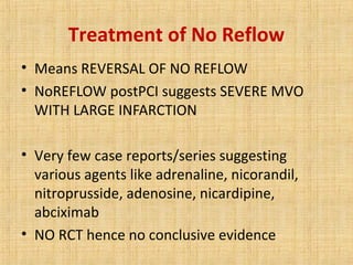 Treatment of No Reflow
• Means REVERSAL OF NO REFLOW
• NoREFLOW postPCI suggests SEVERE MVO
WITH LARGE INFARCTION
• Very few case reports/series suggesting
various agents like adrenaline, nicorandil,
nitroprusside, adenosine, nicardipine,
abciximab
• NO RCT hence no conclusive evidence
 