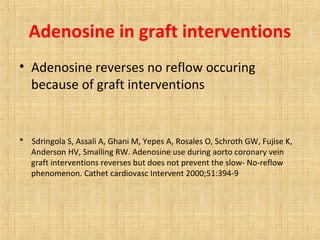 Adenosine in graft interventions
• Adenosine reverses no reflow occuring
because of graft interventions
* Sdringola S, Assali A, Ghani M, Yepes A, Rosales O, Schroth GW, Fujise K,
Anderson HV, Smalling RW. Adenosine use during aorto coronary vein
graft interventions reverses but does not prevent the slow- No-reflow
phenomenon. Cathet cardiovasc Intervent 2000;51:394-9
 