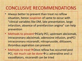 CONCLUSIVE RECOMMENDATIONS
• Always better to prevent than treat no reflow
situation, hence suspicion of same to occur with
“clinical variables like DM, late presentation, large
infarction, absence of preinfarction angina” can help
prevention
• Methods to preventEarly PCI, upstream abciximab,
intracoronary abciximab, adenosine infusion, prePCI
intracoronary nicorandil, nitroprusside, diltiazem,
thrombus aspiration can prevent
• Methods to treatOnce reflow has occurred post
PCI, not much can be donei.c adrenaline and i.c
vasodilators, nicorandil can be tried
 