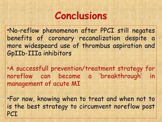 Conclusions
•No-reflow phenomenon after PPCI still negates
benefits of coronary recanalization despite a
more widespeard use of thrombus aspiration and
GpIIb-IIIa inhibitors
•A successfull prevention/treatment strategy for
noreflow can become a ‘breakthrough’ in
management of acute MI
•For now, knowing when to treat and when not to
is the best strategy to circumvent noreflow post
PCI
 