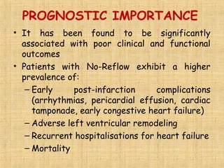 PROGNOSTIC IMPORTANCE
• It has been found to be significantly
associated with poor clinical and functional
outcomes
• Patients with No-Reflow exhibit a higher
prevalence of:
– Early post-infarction complications
(arrhythmias, pericardial effusion, cardiac
tamponade, early congestive heart failure)
– Adverse left ventricular remodeling
– Recurrent hospitalisations for heart failure
– Mortality
 