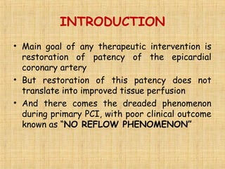 INTRODUCTION
• Main goal of any therapeutic intervention is
restoration of patency of the epicardial
coronary artery
• But restoration of this patency does not
translate into improved tissue perfusion
• And there comes the dreaded phenomenon
during primary PCI, with poor clinical outcome
known as “NO REFLOW PHENOMENON”
 