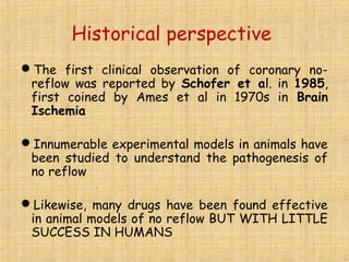 Historical perspective
The first clinical observation of coronary no-
reflow was reported by Schofer et al. in 1985,
first coined by Ames et al in 1970s in Brain
Ischemia
Innumerable experimental models in animals have
been studied to understand the pathogenesis of
no reflow
Likewise, many drugs have been found effective
in animal models of no reflow BUT WITH LITTLE
SUCCESS IN HUMANS
 