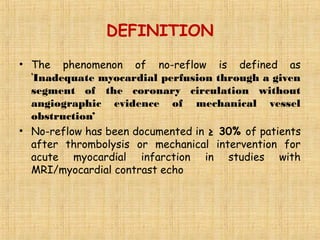 DEFINITION
• The phenomenon of no-reflow is defined as
‘Inadequate myocardial perfusion through a given
segment of the coronary circulation without
angiographic evidence of mechanical vessel
obstruction’
• No-reflow has been documented in ≥ 30% of patients
after thrombolysis or mechanical intervention for
acute myocardial infarction in studies with
MRI/myocardial contrast echo
 