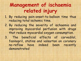 Management of ischaemia
related injury
1. By reducing pain-onset-to-balloon time thus
reducing total ischemic time.
2. By reducing the severity of ischaemia and
improving myocardial perfusion with drugs
that reduce myocardial oxygen consumption.
3. The beneficial effects of carvedilol,
fosinopril, statins and valsartan on coronary
no-reflow have indeed been recently
demonstrated
 