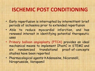 ISCHEMIC POST CONDITIONING
• Early reperfusion is interrupted by intermittent brief
periods of ischaemia prior to extended reperfusion
• Able to reduce myocardial infarction, and has
renewed interest in identifying potential therapeutic
uses
• Primary balloon angioplasty (PTCA) provides an ideal
mechanical means to implement IPostC in STEMI and
six randomized translational proof-of-concepts
studies have been reported
• Pharmacological agentsAdenosine, Nicorandil,
Niroprusside, Verapamil
 