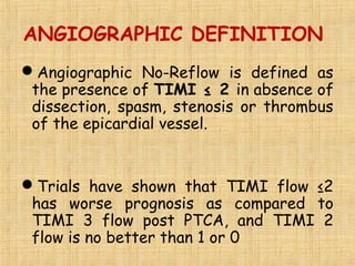 ANGIOGRAPHIC DEFINITION
Angiographic No-Reflow is defined as
the presence of TIMI ≤ 2 in absence of
dissection, spasm, stenosis or thrombus
of the epicardial vessel.
Trials have shown that TIMI flow ≤2
has worse prognosis as compared to
TIMI 3 flow post PTCA, and TIMI 2
flow is no better than 1 or 0
 