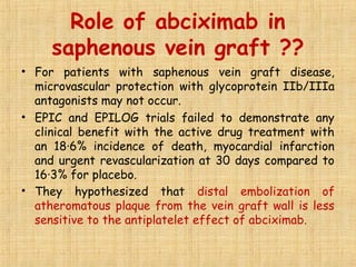 Role of abciximab in
saphenous vein graft ??
• For patients with saphenous vein graft disease,
microvascular protection with glycoprotein IIb/IIIa
antagonists may not occur.
• EPIC and EPILOG trials failed to demonstrate any
clinical benefit with the active drug treatment with
an 18·6% incidence of death, myocardial infarction
and urgent revascularization at 30 days compared to
16·3% for placebo.
• They hypothesized that distal embolization of
atheromatous plaque from the vein graft wall is less
sensitive to the antiplatelet effect of abciximab.
 