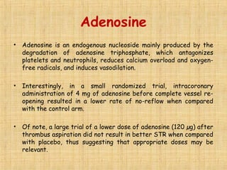 Adenosine
• Adenosine is an endogenous nucleoside mainly produced by the
degradation of adenosine triphosphate, which antagonizes
platelets and neutrophils, reduces calcium overload and oxygen-
free radicals, and induces vasodilation.
• Interestingly, in a small randomized trial, intracoronary
administration of 4 mg of adenosine before complete vessel re-
opening resulted in a lower rate of no-reflow when compared
with the control arm.
• Of note, a large trial of a lower dose of adenosine (120 µg) after
thrombus aspiration did not result in better STR when compared
with placebo, thus suggesting that appropriate doses may be
relevant.
 