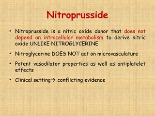 Nitroprusside
• Nitroprusside is a nitric oxide donor that does not
depend on intracellular metabolism to derive nitric
oxide UNLIKE NITROGLYCERINE
• Nitroglycerine DOES NOT act on microvasculature
• Potent vasodilator properties as well as antiplatelet
effects
• Clinical setting conflicting evidence
 