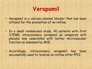 Verapamil
• Verapamil is a calcium-channel blocker that has been
utilized for the prevention of no-reflow.
• In a small randomized study, 40 patients with first
STEMI, intracoronary verapamil as compared with
placebo was associated with better microvascular
function as assessed by MCE.
• Accordingly, intracoronary verapamil has been
successfully used to reverse no-reflow after PPCI
 