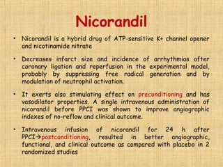 Nicorandil
• Nicorandil is a hybrid drug of ATP-sensitive K+ channel opener
and nicotinamide nitrate
• Decreases infarct size and incidence of arrhythmias after
coronary ligation and reperfusion in the experimental model,
probably by suppressing free radical generation and by
modulation of neutrophil activation.
• It exerts also stimulating effect on preconditioning and has
vasodilator properties. A single intravenous administration of
nicorandil before PPCI was shown to improve angiographic
indexes of no-reflow and clinical outcome.
• Intravenous infusion of nicorandil for 24 h after
PPCIpostconditioning, resulted in better angiographic,
functional, and clinical outcome as compared with placebo in 2
randomized studies
 