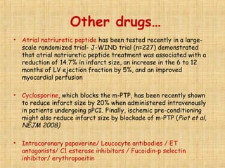 Other drugs…
• Atrial natriuretic peptide has been tested recently in a large-
scale randomized trial- J-WIND trial (n=227) demonstrated
that atrial natriuretic peptide treatment was associated with a
reduction of 14.7% in infarct size, an increase in the 6 to 12
months of LV ejection fraction by 5%, and an improved
myocardial perfusion
• Cyclosporine, which blocks the m-PTP, has been recently shown
to reduce infarct size by 20% when administered intravenously
in patients undergoing pPCI. Finally, ischemic pre-conditioning
might also reduce infarct size by blockade of m-PTP (Piot et al,
NEJM 2008)
• Intracoronary papaverine/ Leucocyte antibodies / ET
antagonists/ C1 esterase inhibitors / Fucoidin-p selectin
inhibitor/ erythropoeitin
 