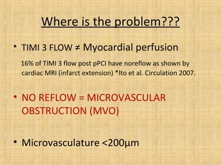 Where is the problem???
• TIMI 3 FLOW ≠ Myocardial perfusion
16% of TIMI 3 flow post pPCI have noreflow as shown by
cardiac MRI (infarct extension) *Ito et al. Circulation 2007.
• NO REFLOW = MICROVASCULAR
OBSTRUCTION (MVO)
• Microvasculature <200µm
 