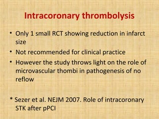Intracoronary thrombolysis
• Only 1 small RCT showing reduction in infarct
size
• Not recommended for clinical practice
• However the study throws light on the role of
microvascular thombi in pathogenesis of no
reflow
* Sezer et al. NEJM 2007. Role of intracoronary
STK after pPCI
 