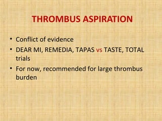 THROMBUS ASPIRATION
• Conflict of evidence
• DEAR MI, REMEDIA, TAPAS vs TASTE, TOTAL
trials
• For now, recommended for large thrombus
burden
 