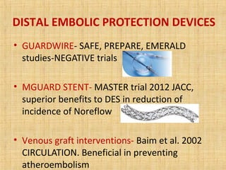 DISTAL EMBOLIC PROTECTION DEVICES
• GUARDWIRE- SAFE, PREPARE, EMERALD
studies-NEGATIVE trials
• MGUARD STENT- MASTER trial 2012 JACC,
superior benefits to DES in reduction of
incidence of Noreflow
• Venous graft interventions- Baim et al. 2002
CIRCULATION. Beneficial in preventing
atheroembolism
 