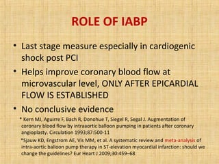 ROLE OF IABP
• Last stage measure especially in cardiogenic
shock post PCI
• Helps improve coronary blood flow at
microvascular level, ONLY AFTER EPICARDIAL
FLOW IS ESTABLISHED
• No conclusive evidence
* Kern MJ, Aguirre F, Bach R, Donohue T, Siegel R, Segal J. Augmentation of
coronary blood flow by intraaortic balloon pumping in patients after coronary
angioplasty. Circulation 1993;87:500-11
*Sjauw KD, Engstrom AE, Vis MM, et al. A systematic review and meta-analysis of
intra-aortic balloon pump therapy in ST-elevation myocardial infarction: should we
change the guidelines? Eur Heart J 2009;30:459–68
 
