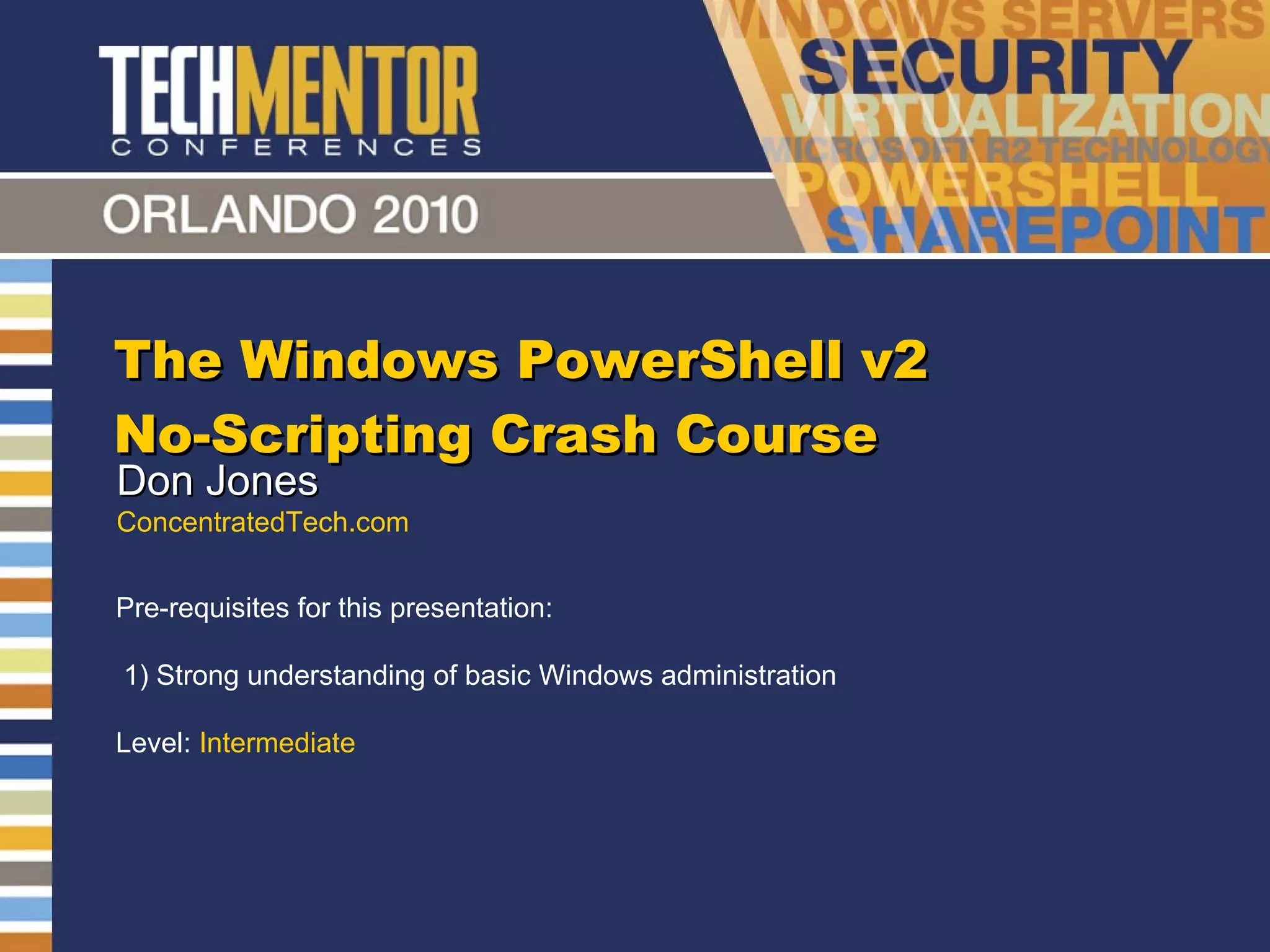 The Windows PowerShell v2 No-Scripting Crash Course Don Jones ConcentratedTech.com Pre-requisites for this presentation:  1) Strong understanding of basic Windows administration Level:  Intermediate 