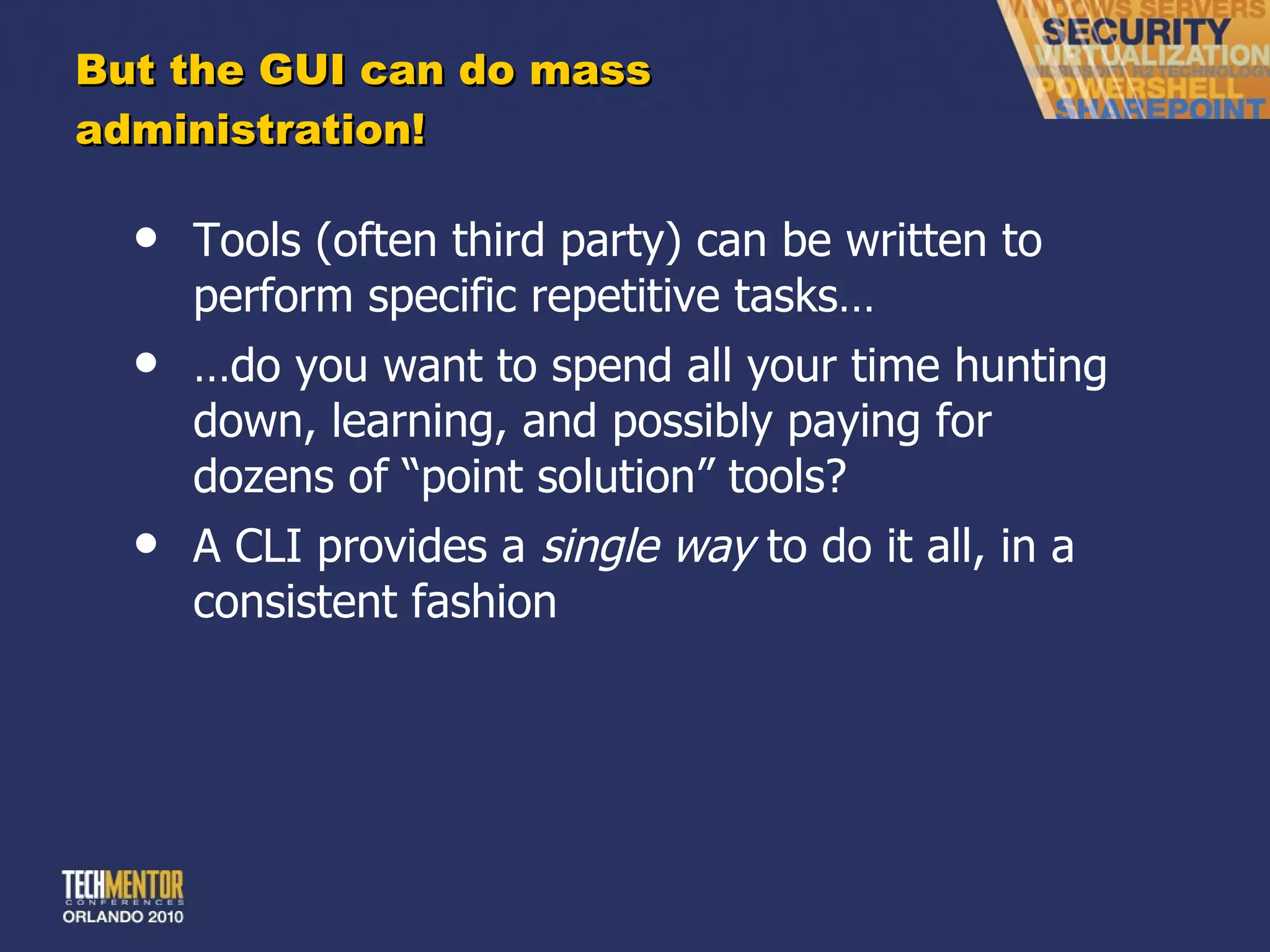 But the GUI can do mass administration! Tools (often third party) can be written to perform specific repetitive tasks… … do you want to spend all your time hunting down, learning, and possibly paying for dozens of  “point solution” tools? A CLI provides a  single way  to do it all, in a consistent fashion 