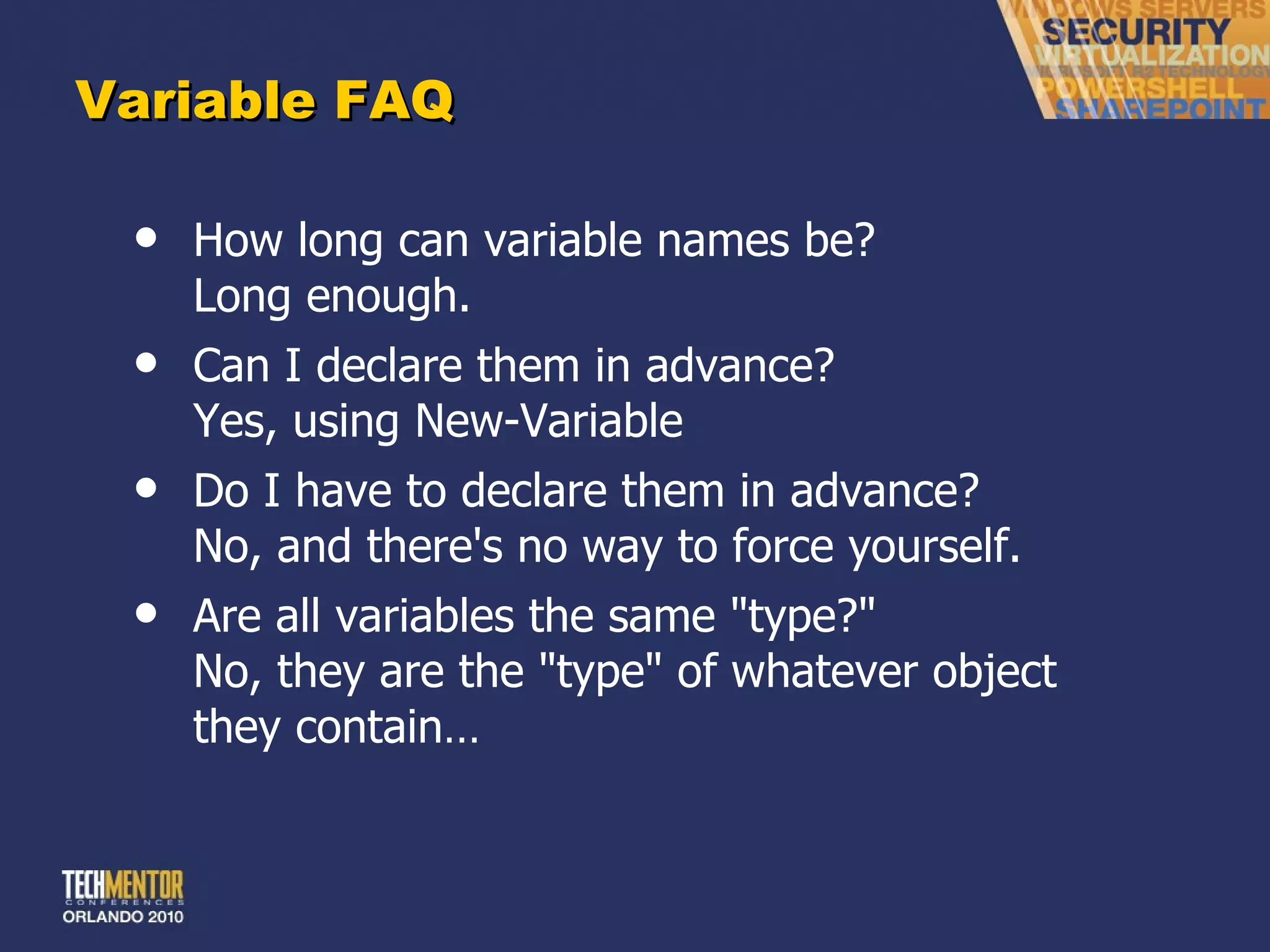 Variable FAQ How long can variable names be? Long enough. Can I declare them in advance?  Yes, using New-Variable Do I have to declare them in advance? No, and there's no way to force yourself. Are all variables the same &quot;type?&quot; No, they are the &quot;type&quot; of whatever object they contain… 