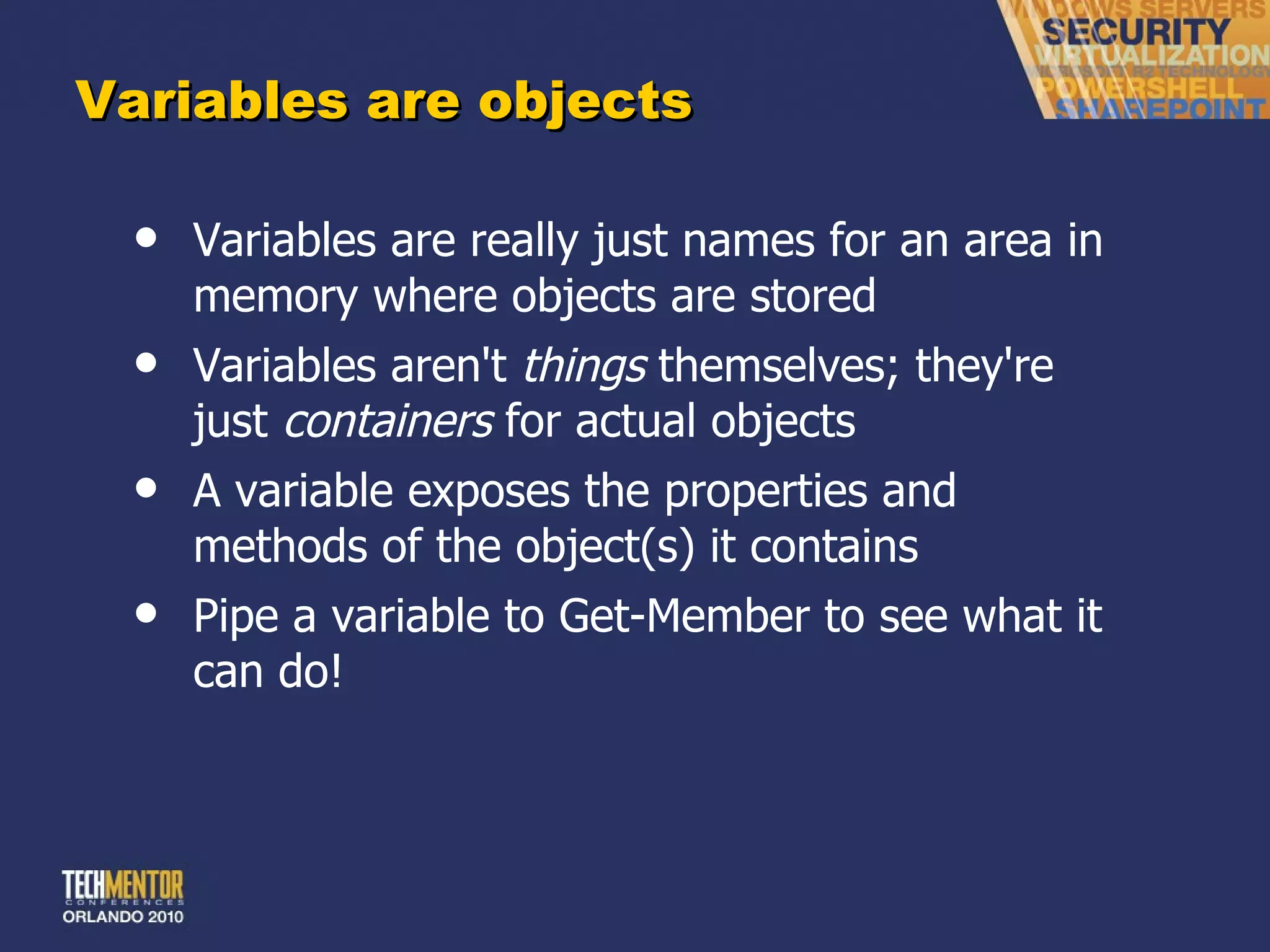Variables are objects Variables are really just names for an area in memory where objects are stored Variables aren't  things  themselves; they're just  containers  for actual objects A variable exposes the properties and methods of the object(s) it contains Pipe a variable to Get-Member to see what it can do! 