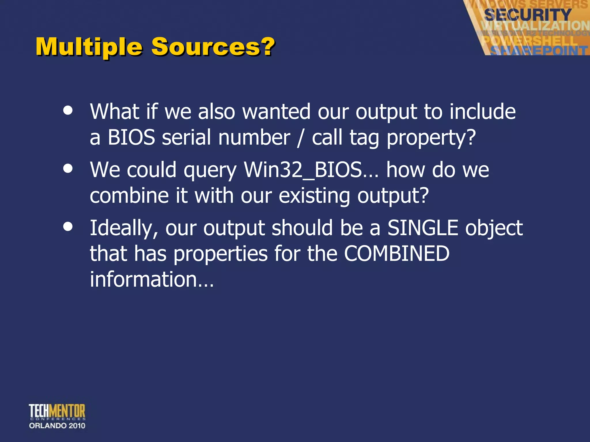 Multiple Sources? What if we also wanted our output to include a BIOS serial number / call tag property? We could query Win32_BIOS… how do we combine it with our existing output? Ideally, our output should be a SINGLE object that has properties for the COMBINED information… 