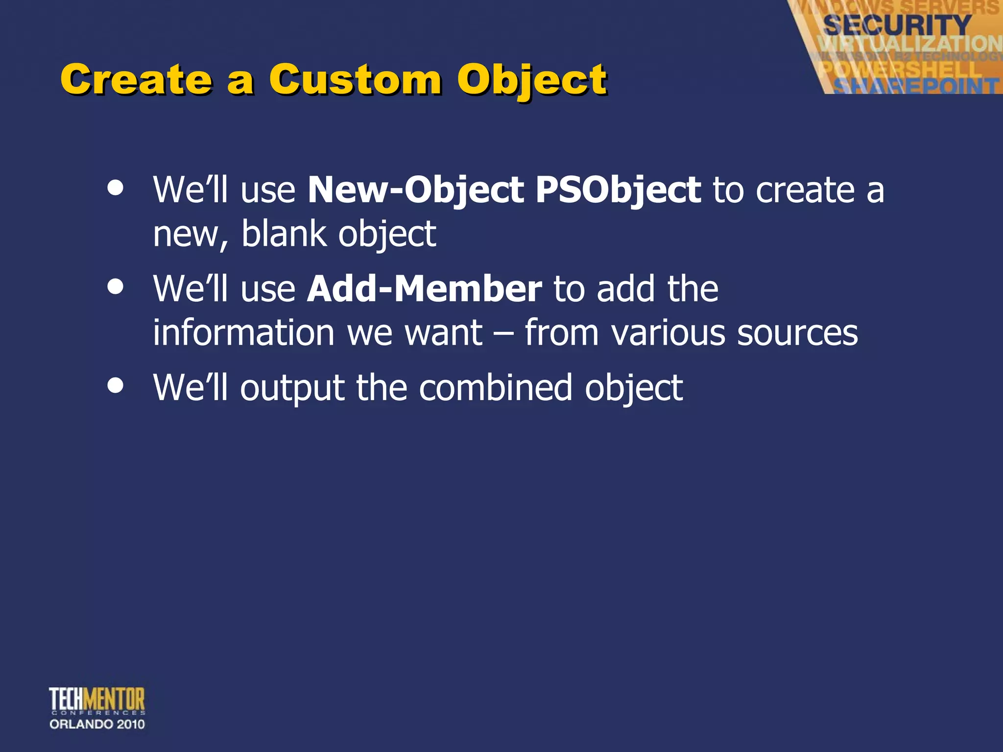 Create a Custom Object We ’ll use  New-Object PSObject  to create a new, blank object We ’ll use  Add-Member  to add the information we want – from various sources We ’ll output the combined object 