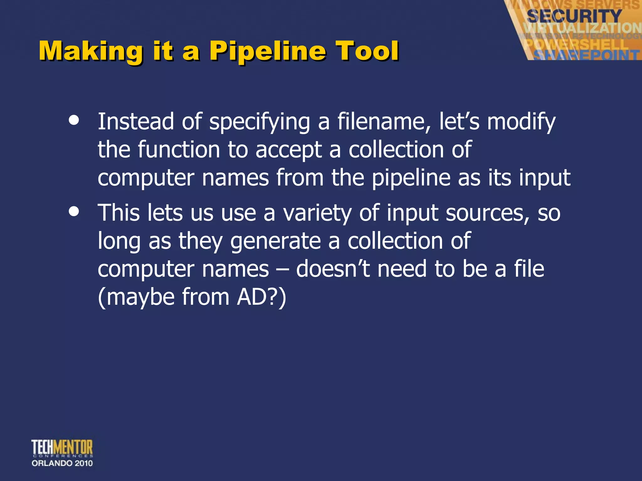 Making it a Pipeline Tool Instead of specifying a filename, let ’s modify the function to accept a collection of computer names from the pipeline as its input This lets us use a variety of input sources, so long as they generate a collection of computer names – doesn ’t need to be a file (maybe from AD?) 