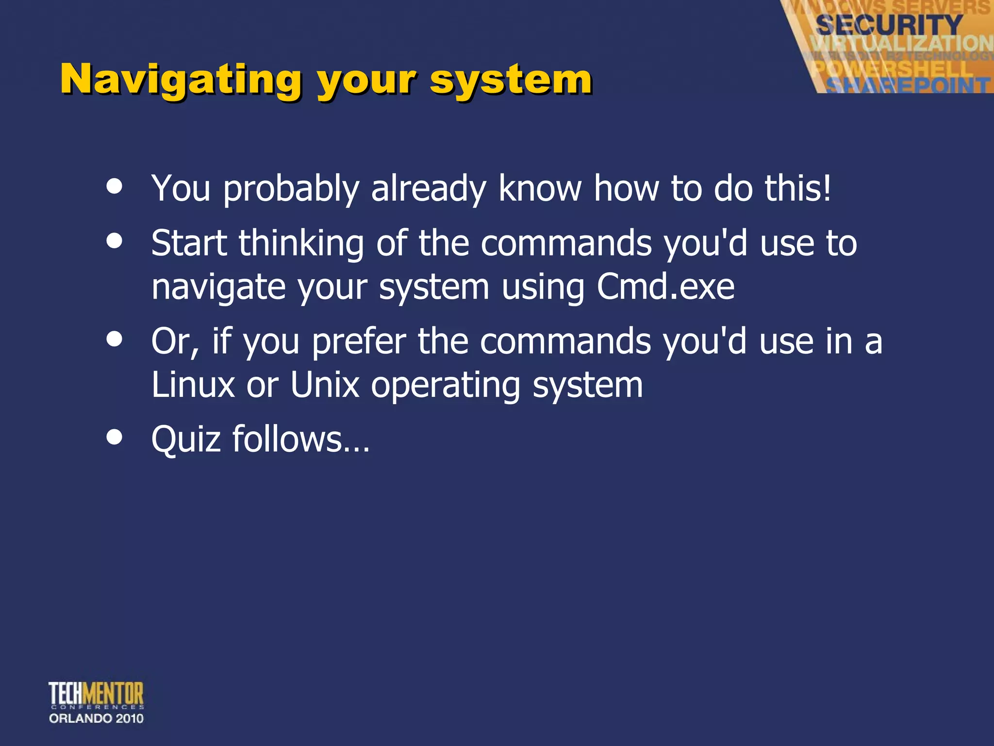 Navigating your system You probably already know how to do this! Start thinking of the commands you'd use to navigate your system using Cmd.exe Or, if you prefer the commands you'd use in a Linux or Unix operating system Quiz follows… 