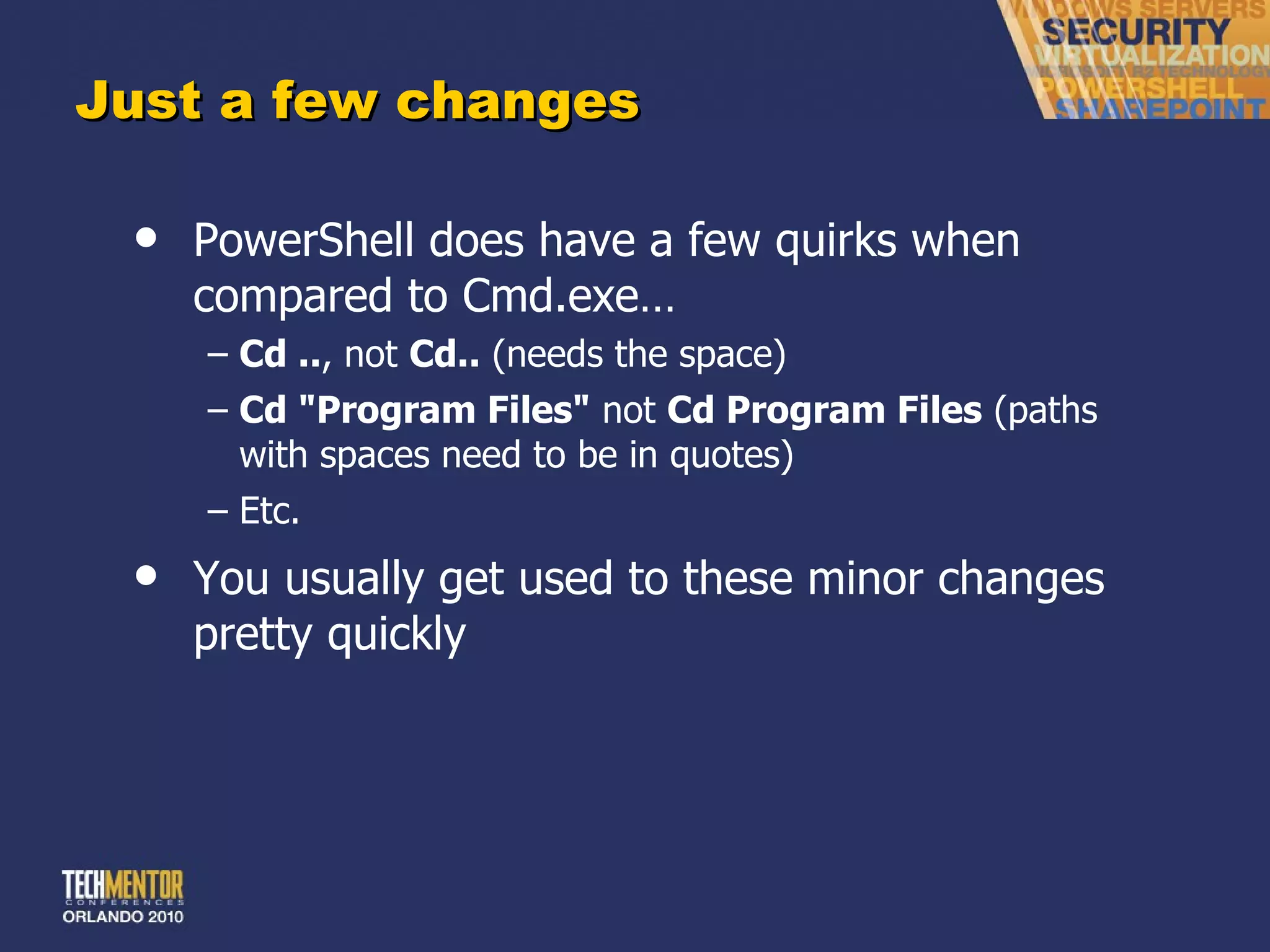 Just a few changes PowerShell does have a few quirks when compared to Cmd.exe… Cd .. , not  Cd..  (needs the space) Cd &quot;Program Files&quot;  not  Cd Program Files  (paths with spaces need to be in quotes) Etc. You usually get used to these minor changes pretty quickly 