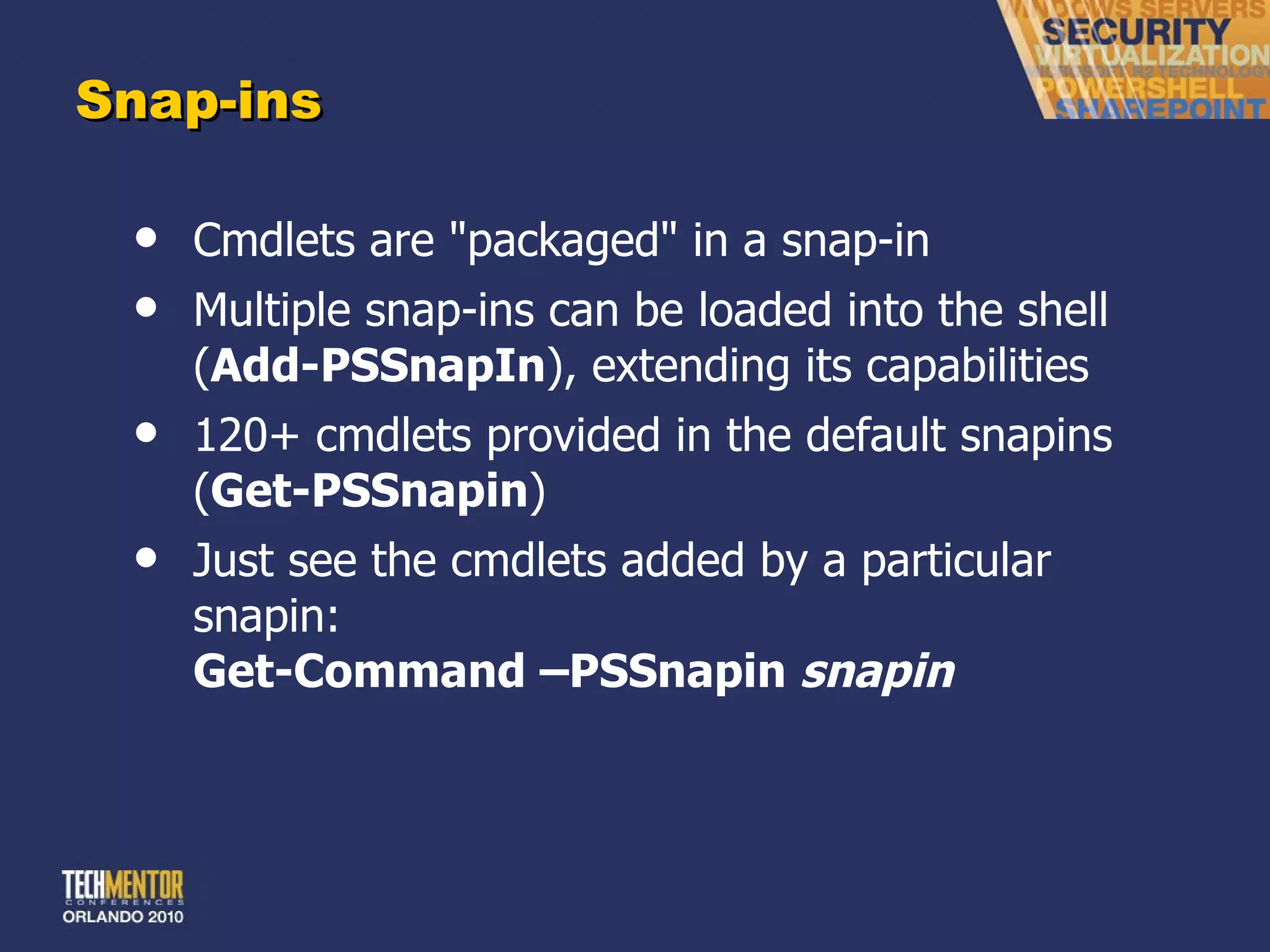 Snap-ins Cmdlets are &quot;packaged&quot; in a snap-in Multiple snap-ins can be loaded into the shell ( Add-PSSnapIn ), extending its capabilities 120+ cmdlets provided in the default snapins ( Get-PSSnapin ) Just see the cmdlets added by a particular snapin: Get-Command –PSSnapin  snapin 