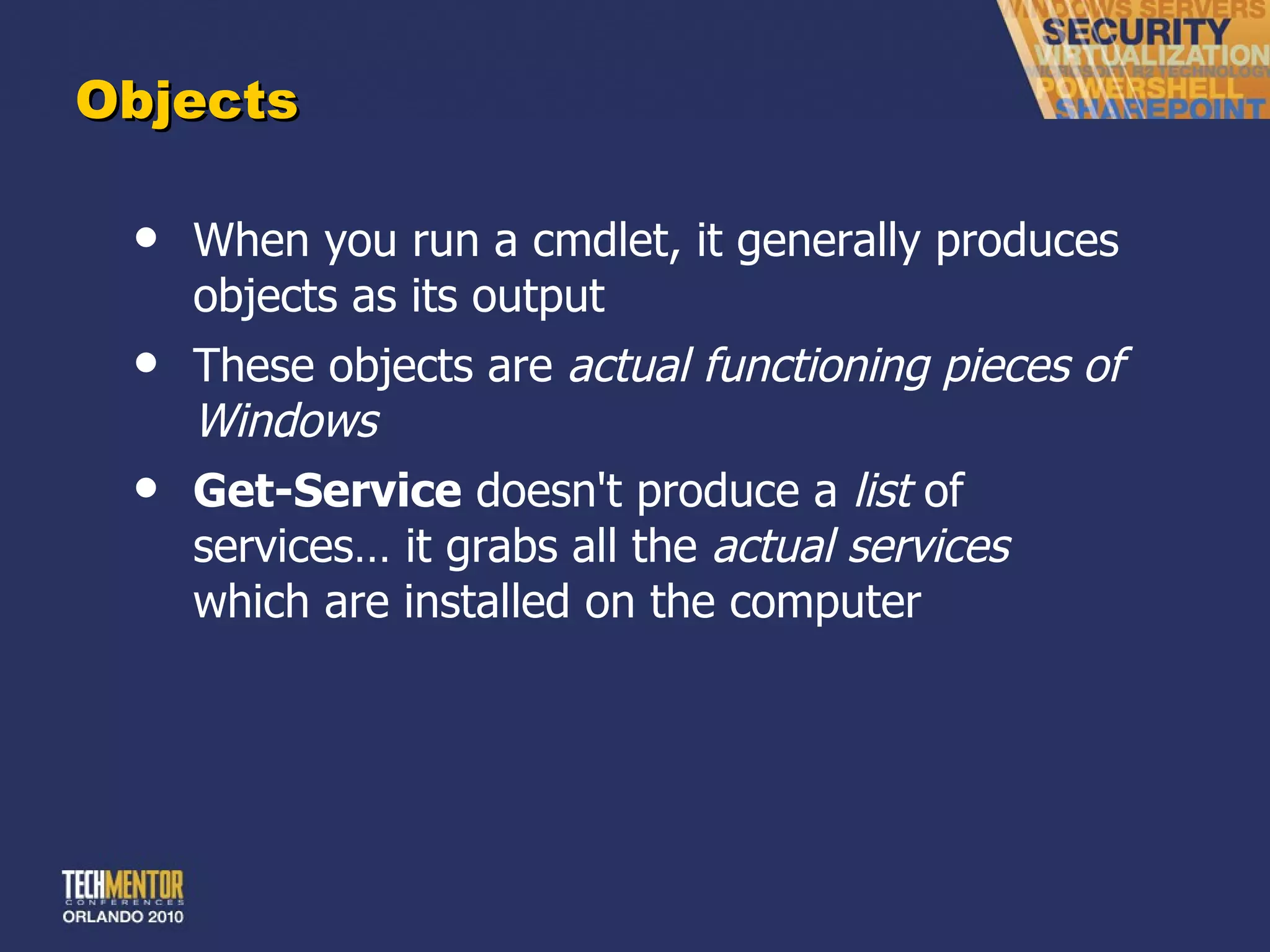 Objects When you run a cmdlet, it generally produces objects as its output These objects are  actual functioning pieces of Windows Get-Service  doesn't produce a  list  of services… it grabs all the  actual services  which are installed on the computer 