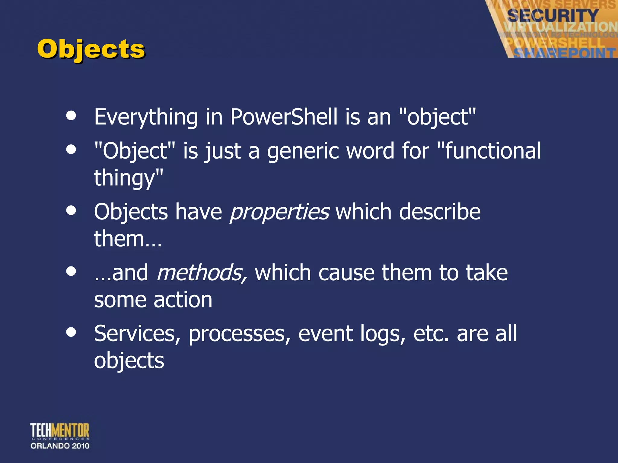 Objects Everything in PowerShell is an &quot;object&quot; &quot;Object&quot; is just a generic word for &quot;functional thingy&quot; Objects have  properties  which describe them… … and  methods,  which cause them to take some action Services, processes, event logs, etc. are all objects 