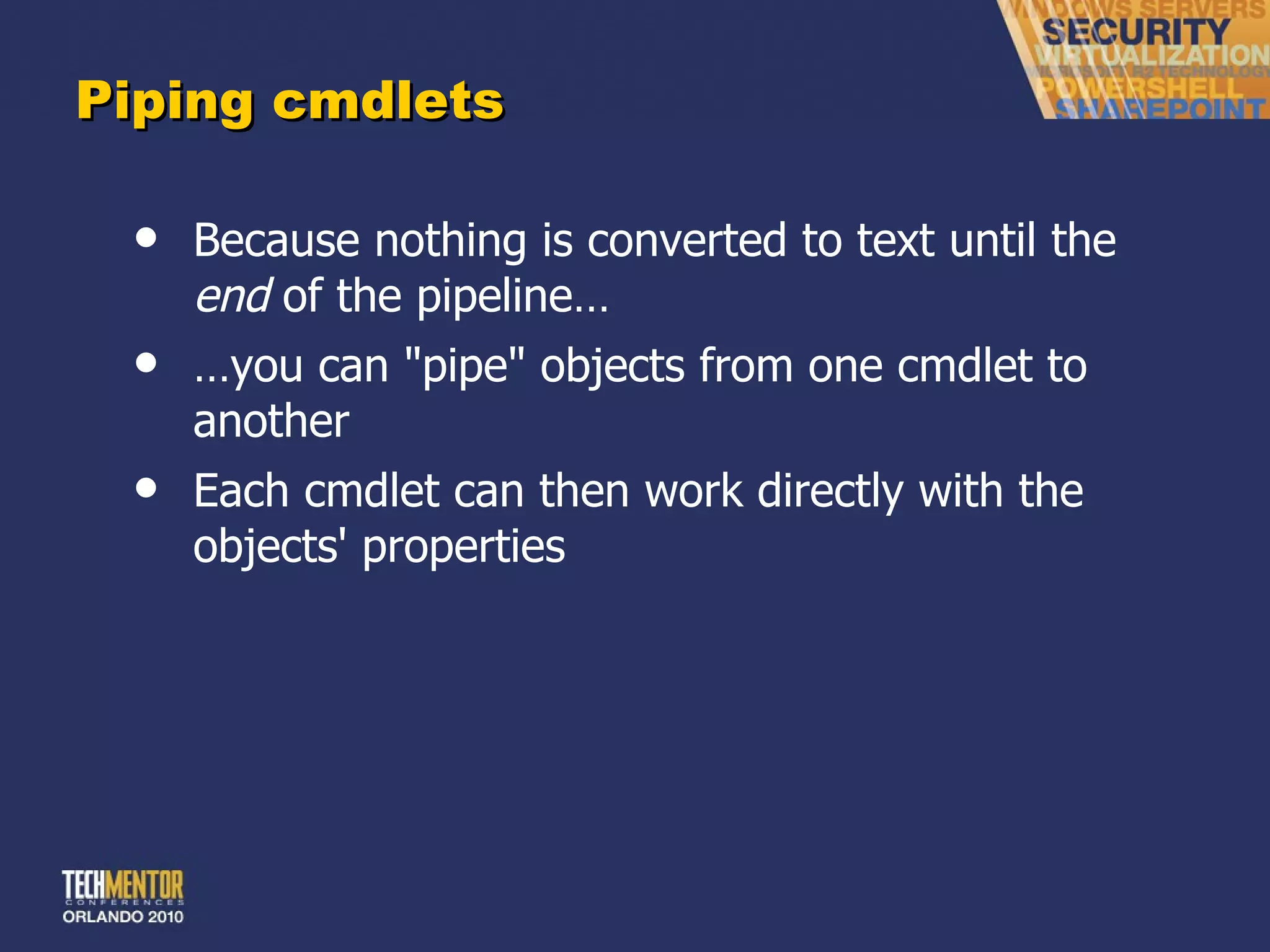 Piping cmdlets Because nothing is converted to text until the  end  of the pipeline… … you can &quot;pipe&quot; objects from one cmdlet to another Each cmdlet can then work directly with the objects' properties 