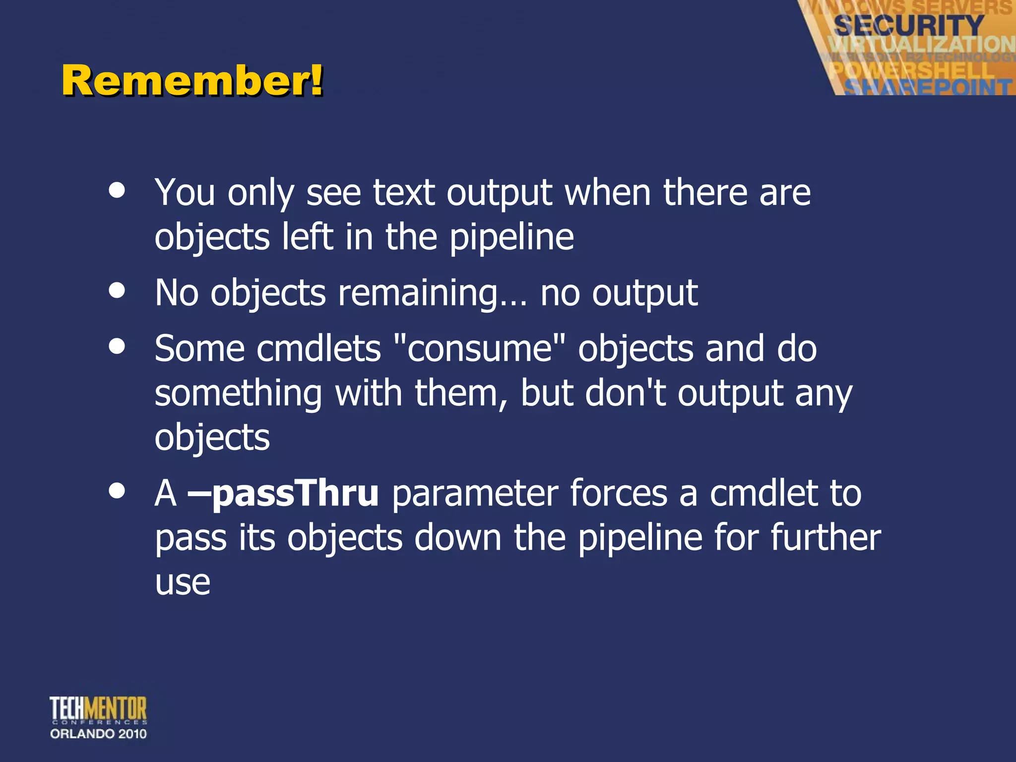 Remember! You only see text output when there are objects left in the pipeline No objects remaining… no output Some cmdlets &quot;consume&quot; objects and do something with them, but don't output any objects A  –passThru  parameter forces a cmdlet to pass its objects down the pipeline for further use 