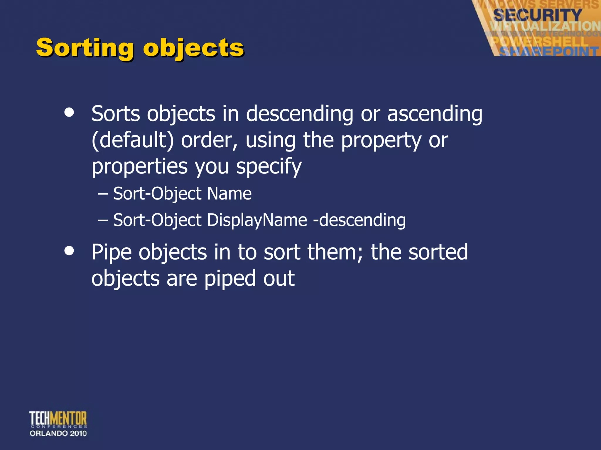 Sorting objects Sorts objects in descending or ascending (default) order, using the property or properties you specify Sort-Object Name Sort-Object DisplayName -descending Pipe objects in to sort them; the sorted objects are piped out 