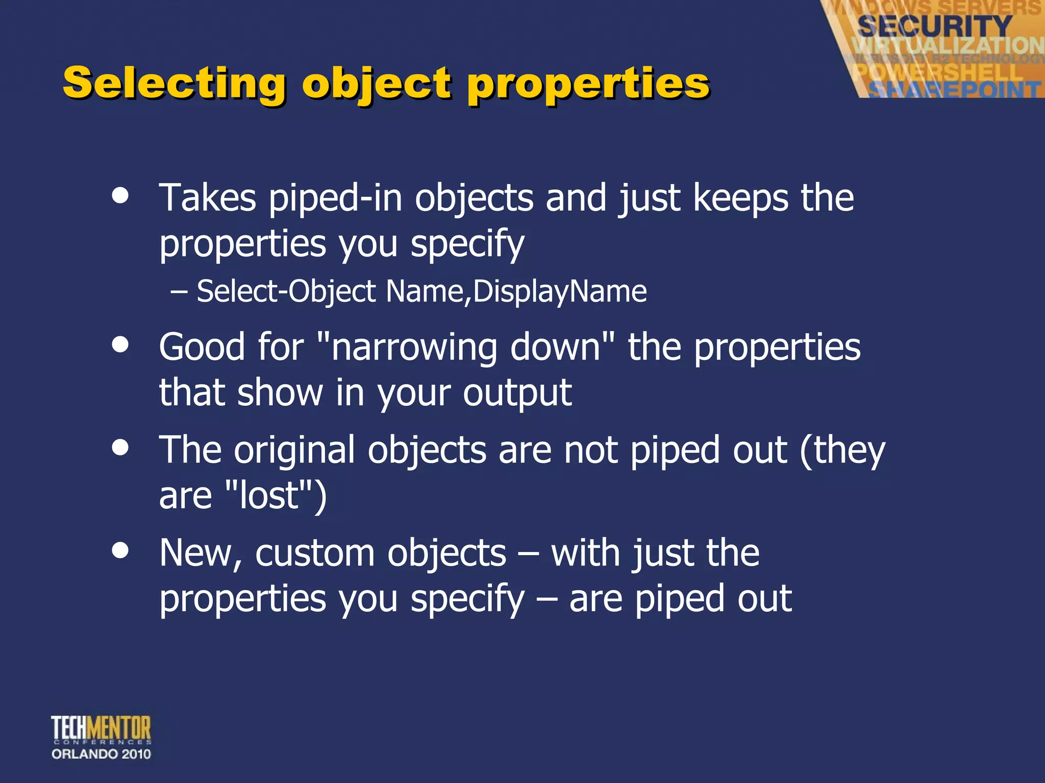 Selecting object properties Takes piped-in objects and just keeps the properties you specify Select-Object Name,DisplayName Good for &quot;narrowing down&quot; the properties that show in your output The original objects are not piped out (they are &quot;lost&quot;) New, custom objects – with just the properties you specify – are piped out 