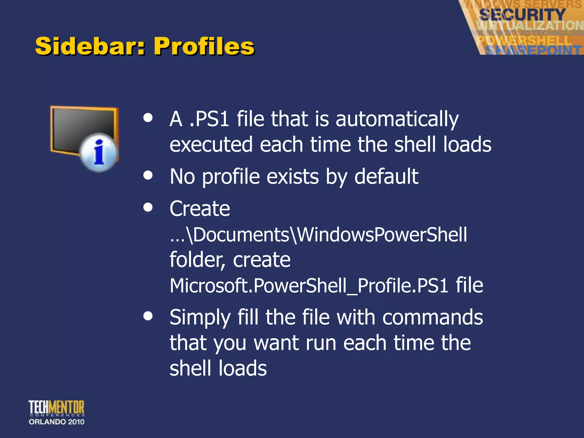 Sidebar: Profiles A .PS1 file that is automatically executed each time the shell loads No profile exists by default Create  …\Documents\WindowsPowerShell  folder, create  Microsoft.PowerShell_Profile.PS1  file Simply fill the file with commands that you want run each time the shell loads 