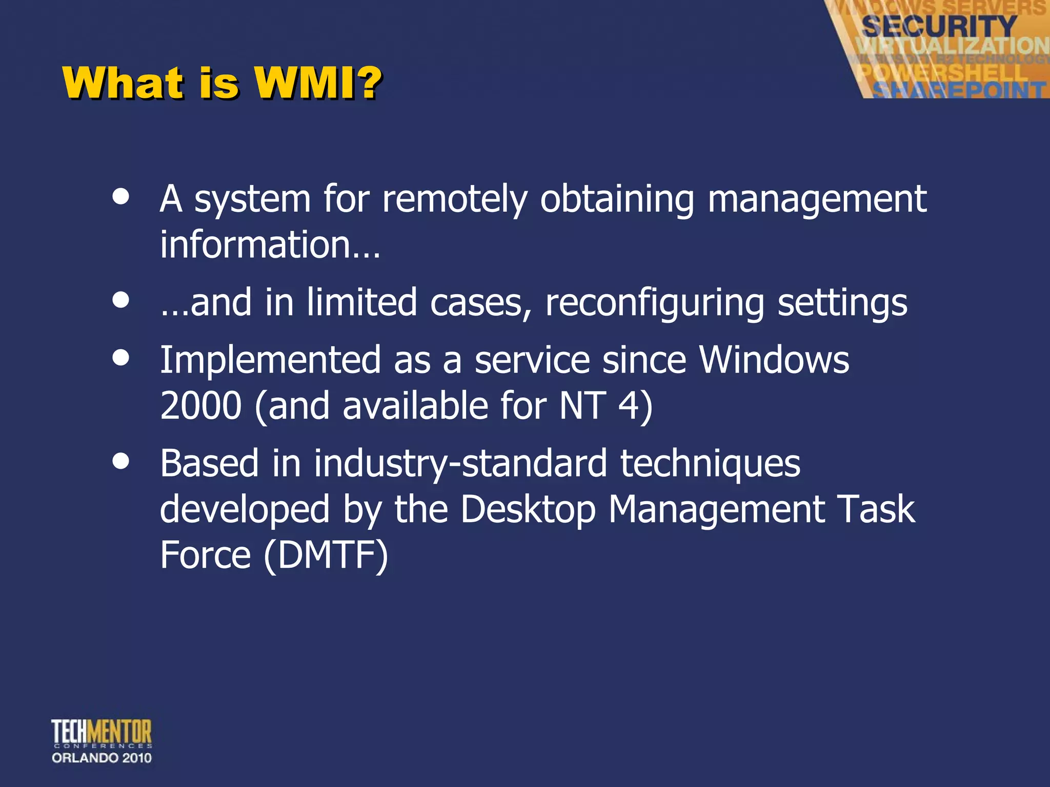 What is WMI? A system for remotely obtaining management information… … and in limited cases, reconfiguring settings Implemented as a service since Windows 2000 (and available for NT 4) Based in industry-standard techniques developed by the Desktop Management Task Force (DMTF) 
