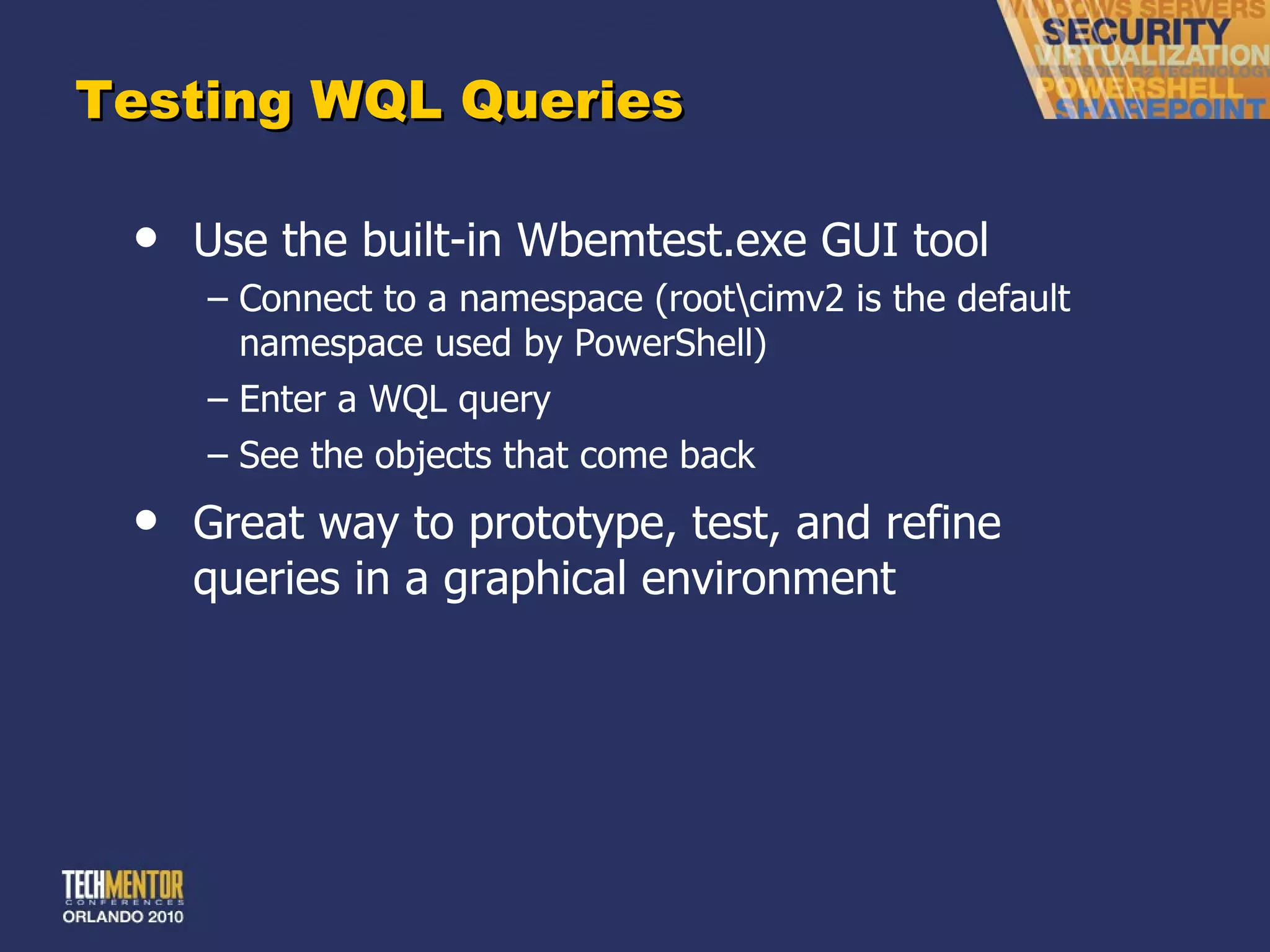 Testing WQL Queries Use the built-in Wbemtest.exe GUI tool Connect to a namespace (root\cimv2 is the default namespace used by PowerShell) Enter a WQL query See the objects that come back Great way to prototype, test, and refine queries in a graphical environment 