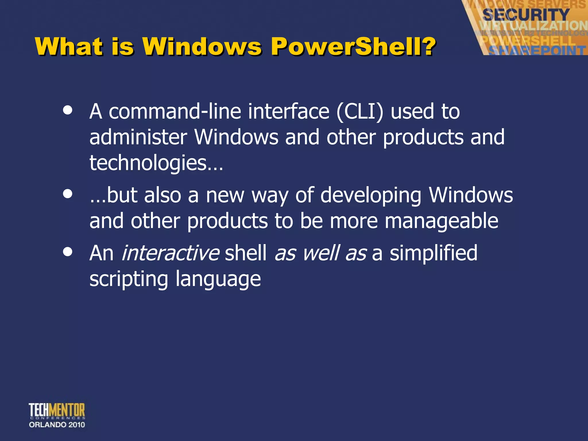 What is Windows PowerShell? A command-line interface (CLI) used to administer Windows and other products and technologies… … but also a new way of developing Windows and other products to be more manageable An  interactive  shell  as well as  a simplified scripting language 
